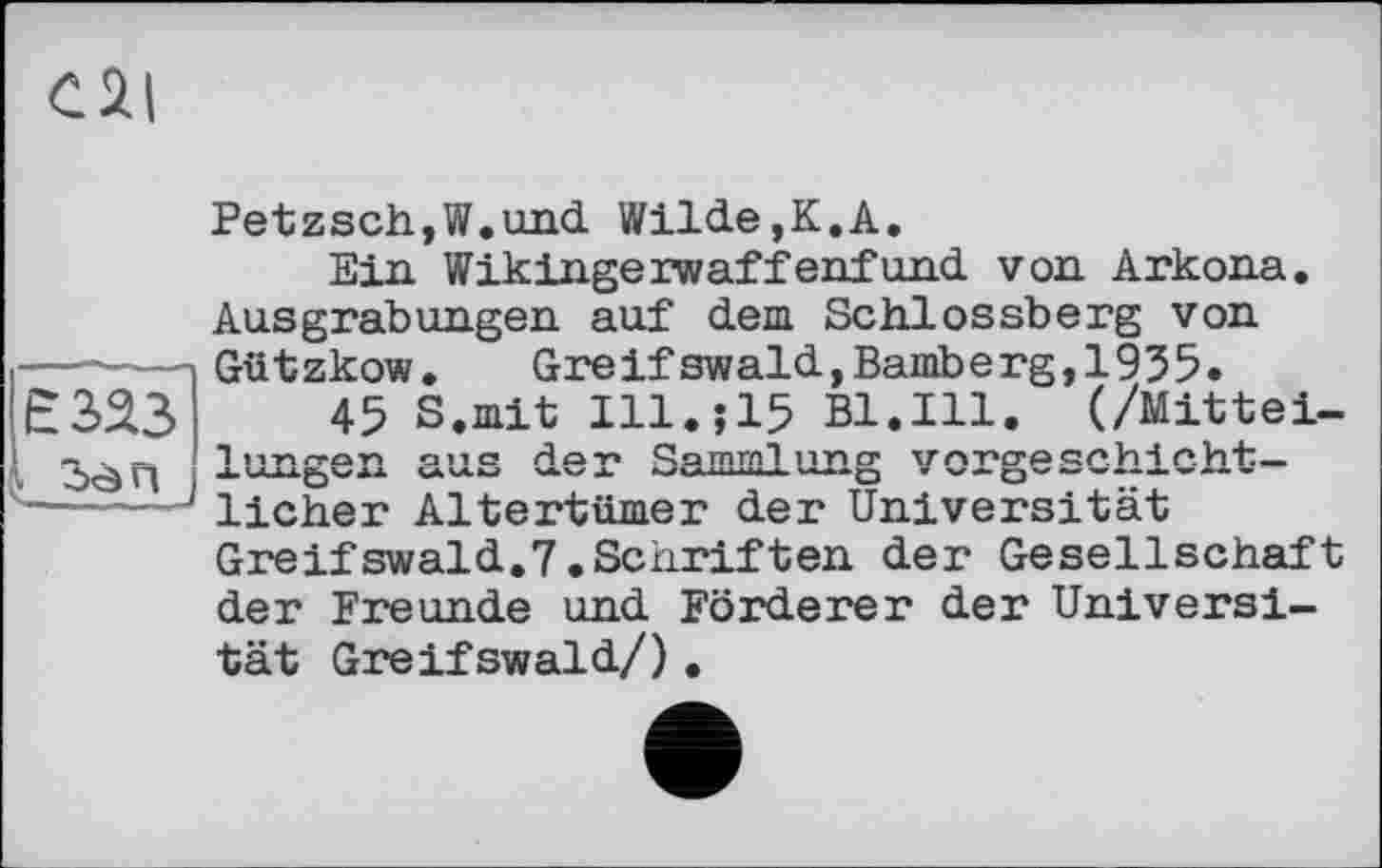 ﻿Cil
Є 323 . Ôà n
Petzsch,W.und Wilde,K.A.
Ein Wikingerwaffenfund von Arkona. Ausgrabungen auf dem Schlossberg von Gützkow. Greifswald,Bamberg,1935.
45 S.mit I11.J15 Bl.Ill. (/Mittei-ono Höt» Qomml nncr іглучтоеліті r*. ki"h_ JU U-W.^V*A	VbVX KZVMXUifcA. VM..Q V VZ — Q V ■.zwU.rf. V
lieber Altertümer der Universität Greifswald.7.Schriften der Gesellschaft der Freunde und Förderer der Universität Greifswald/).